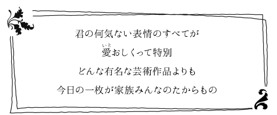 君の何気ない表情のすべてが　愛おしくって特別　どんな有名な芸術作品よりも　今日の一枚が家族みんなのたからもの